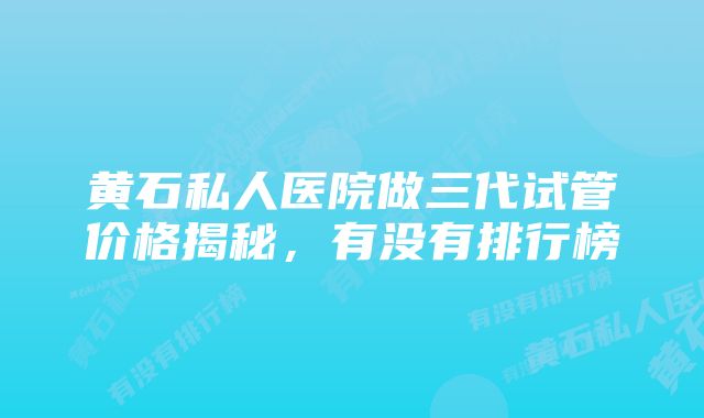 黄石私人医院做三代试管价格揭秘,有没有排行榜