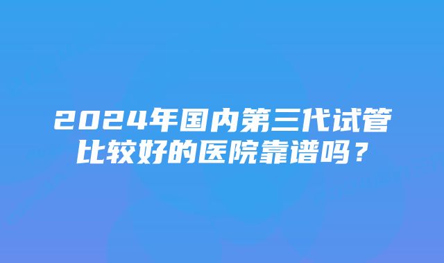 2024年国内第三代试管比较好的医院靠谱吗?