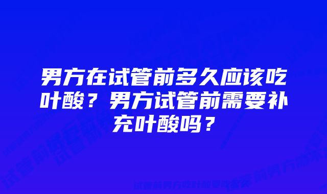 男方在试管前多久应该吃叶酸?男方试管前需要补充叶酸吗?