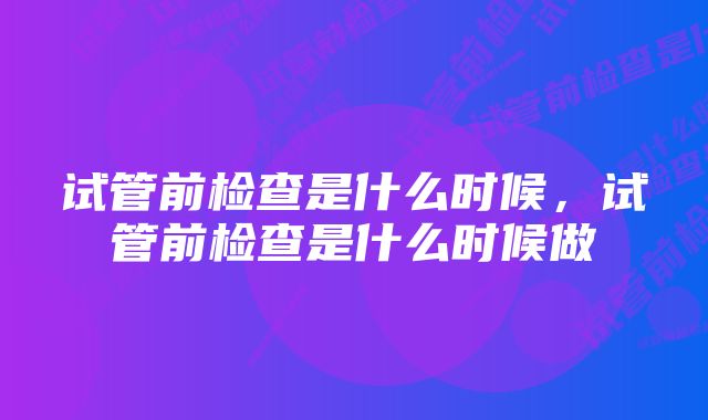试管前检查是什么时候,试管前检查是什么时候做