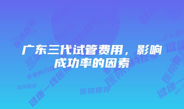 广东三代试管费用,影响成功率的因素