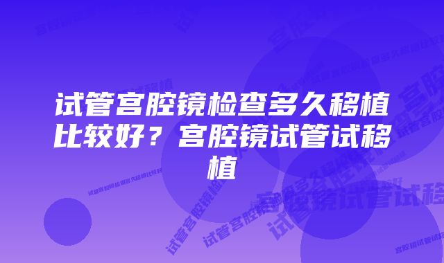 试管宫腔镜检查多久移植比较好?宫腔镜试管试移植