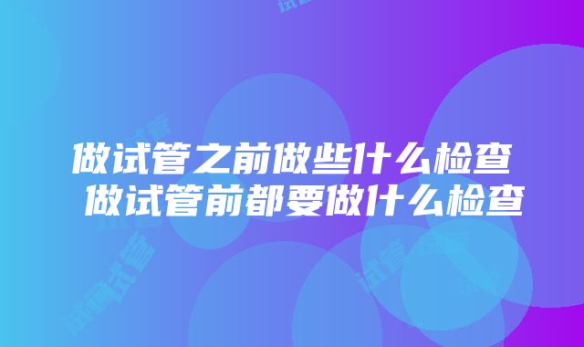 做试管之前做些什么检查 做试管前都要做什么检查