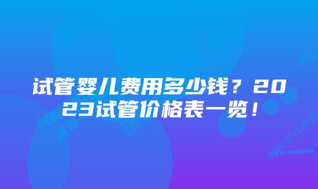 试管婴儿费用多少钱?2023试管价格表一览!