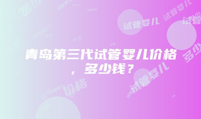 青岛第三代试管婴儿价格,多少钱?