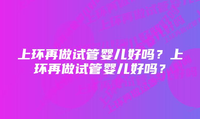 上环再做试管婴儿好吗?上环再做试管婴儿好吗?