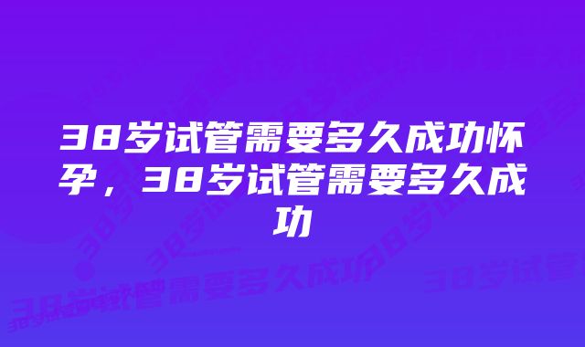 38岁试管需要多久成功怀孕,38岁试管需要多久成功