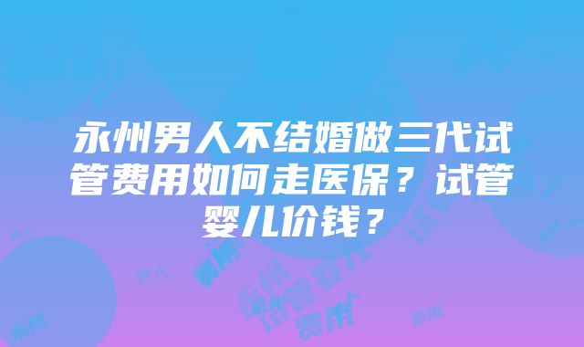 永州男人不结婚做三代试管费用如何走医保?试管婴儿价钱?