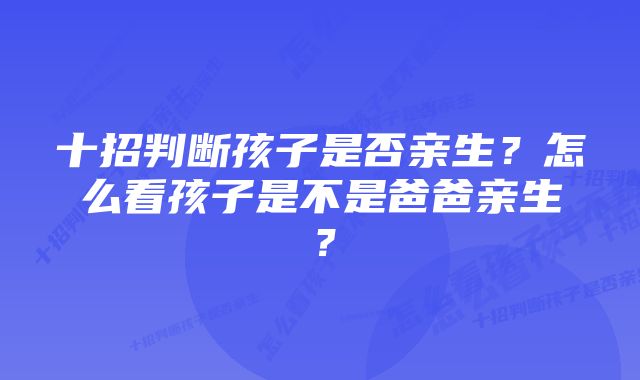 十招判断孩子是否亲生?怎么看孩子是不是爸爸亲生?