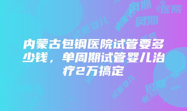 内蒙古包钢医院试管要多少钱,单周期试管婴儿治疗2万搞定