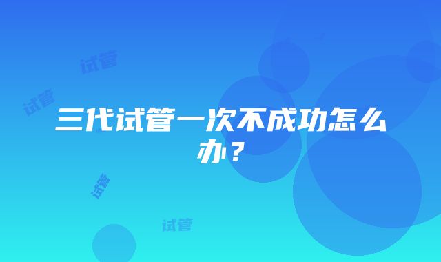 三代试管一次不成功怎么办?