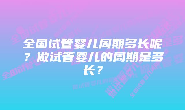 全国试管婴儿周期多长呢?做试管婴儿的周期是多长?