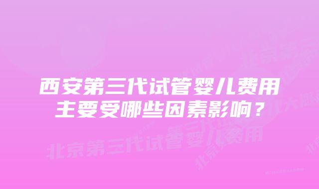 西安第三代试管婴儿费用主要受哪些因素影响?