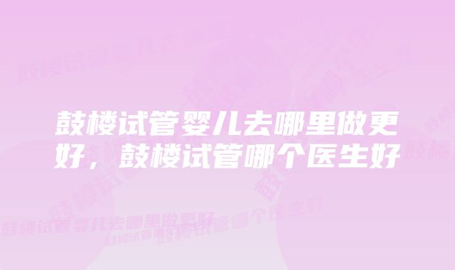 鼓楼试管婴儿去哪里做更好,鼓楼试管哪个医生好