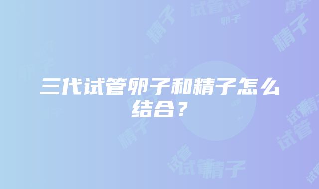三代试管卵子和精子怎么结合?