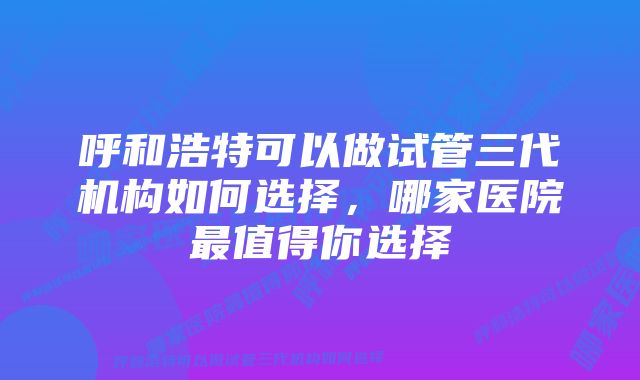 呼和浩特可以做试管三代机构如何选择,哪家医院最值得你选择