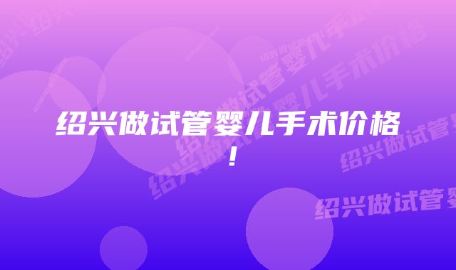 绍兴做试管婴儿手术价格!