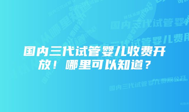 国内三代试管婴儿收费开放!哪里可以知道?