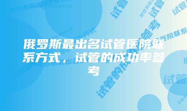 俄罗斯最出名试管医院联系方式,试管的成功率参考