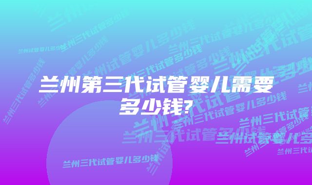 兰州第三代试管婴儿需要多少钱?
