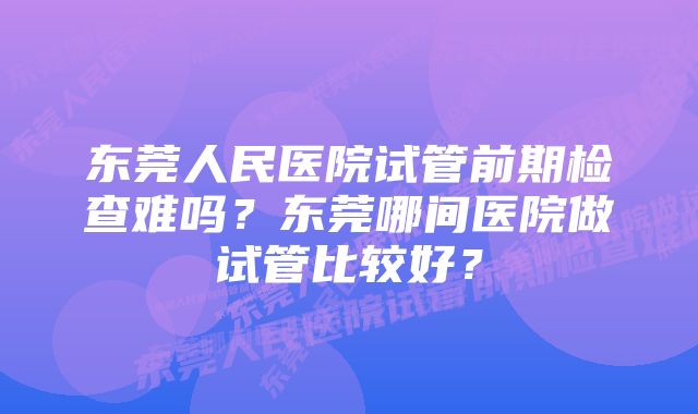 东莞人民医院试管前期检查难吗？东莞哪间医院做试管比较好？
