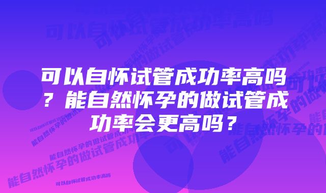 可以自怀试管成功率高吗?能自然怀孕的做试管成功率会更高吗?