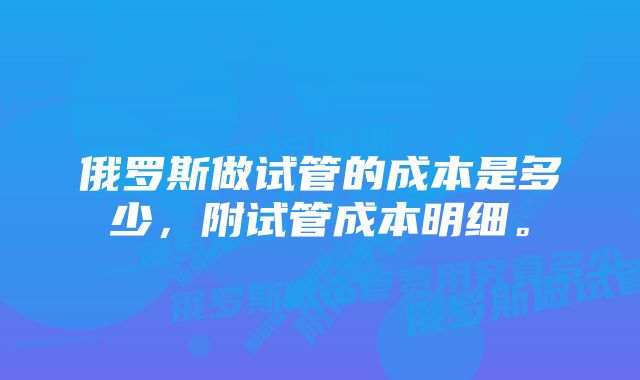 俄罗斯做试管的成本是多少,附试管成本明细。