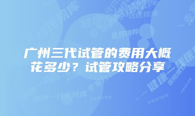广州三代试管的费用大概花多少?试管攻略分享