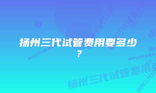 扬州三代试管费用要多少?
