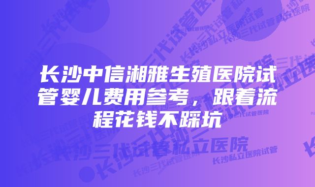 长沙中信湘雅生殖医院试管婴儿费用参考,跟着流程花钱不踩坑