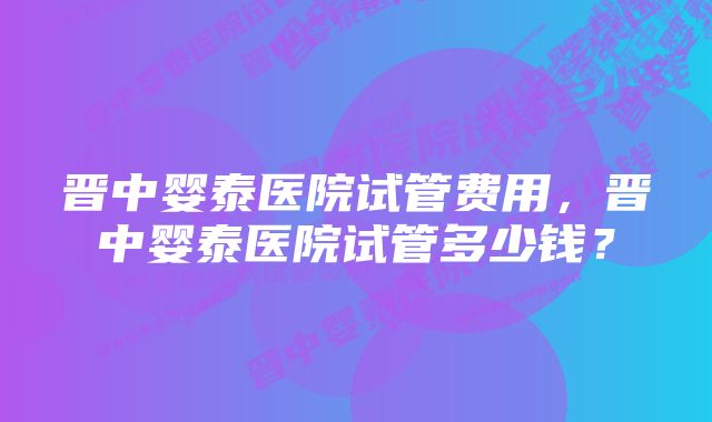 晋中婴泰医院试管费用，晋中婴泰医院试管多少钱？