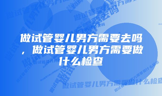 做试管婴儿男方需要去吗,做试管婴儿男方需要做什么检查