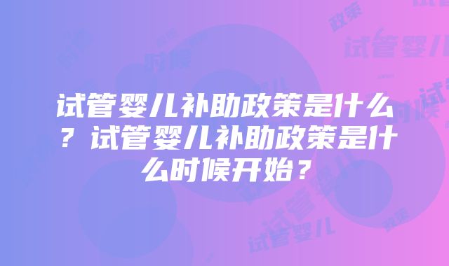 试管婴儿补助政策是什么?试管婴儿补助政策是什么时候开始?