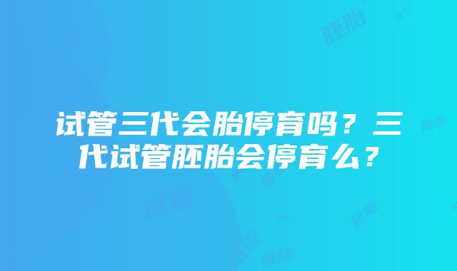 试管三代会胎停育吗?三代试管胚胎会停育么?