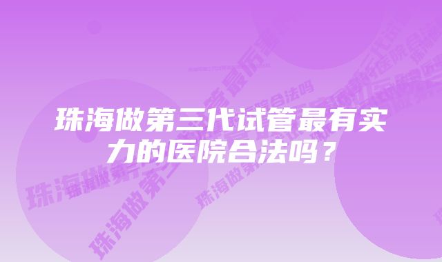 珠海做第三代试管最有实力的医院合法吗?