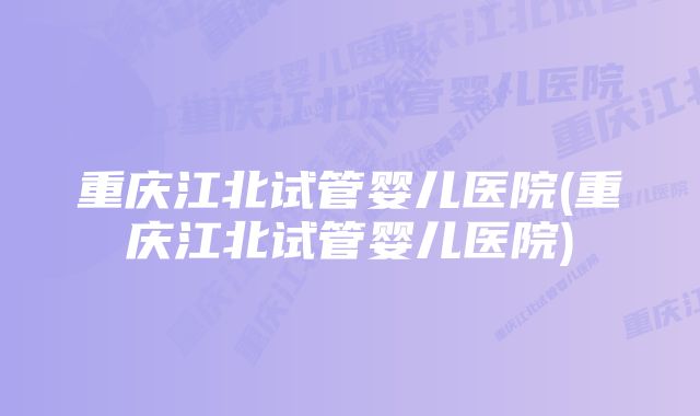 重庆江北试管婴儿医院(重庆江北试管婴儿医院)