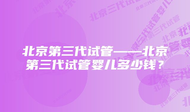 北京第三代试管——北京第三代试管婴儿多少钱?