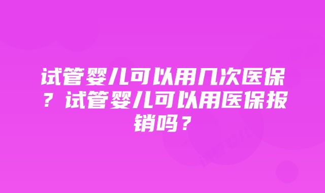 试管婴儿可以用几次医保?试管婴儿可以用医保报销吗?