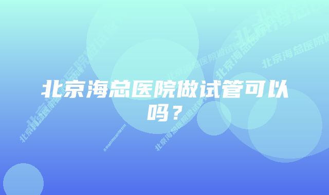 北京海总医院做试管可以吗?