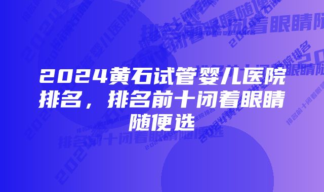 2024黄石试管婴儿医院排名,排名前十闭着眼睛随便选