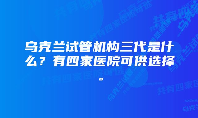 乌克兰试管机构三代是什么?有四家医院可供选择。