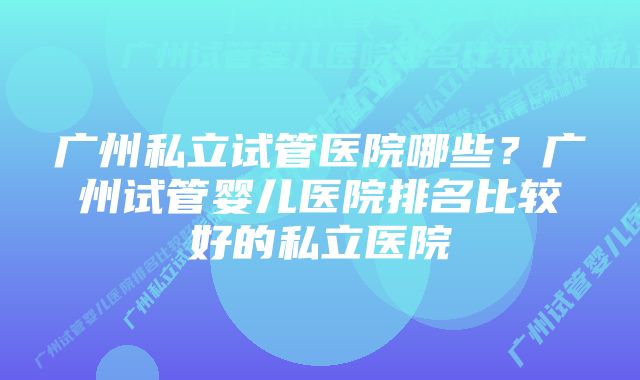 广州私立试管医院哪些?广州试管婴儿医院排名比较好的私立医院