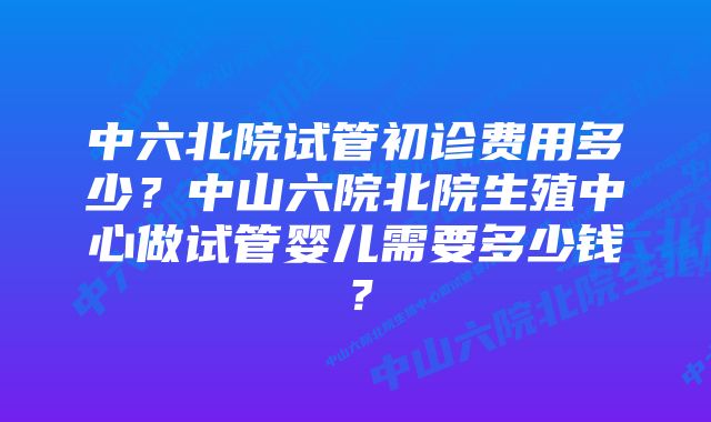 中六北院试管初诊费用多少?中山六院北院生殖中心做试管婴儿需要多少钱?