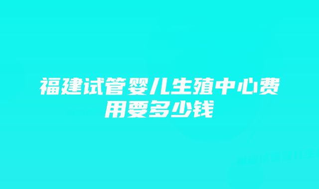 福建试管婴儿生殖中心费用要多少钱