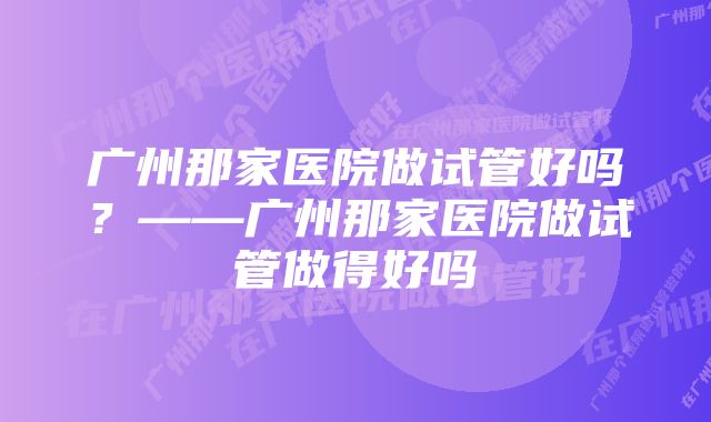 广州那家医院做试管好吗?——广州那家医院做试管做得好吗