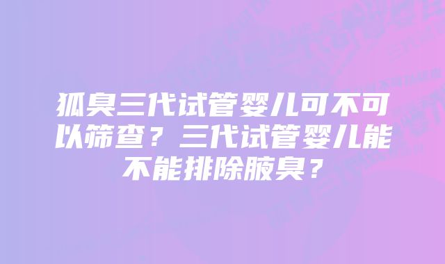 狐臭三代试管婴儿可不可以筛查?三代试管婴儿能不能排除腋臭?