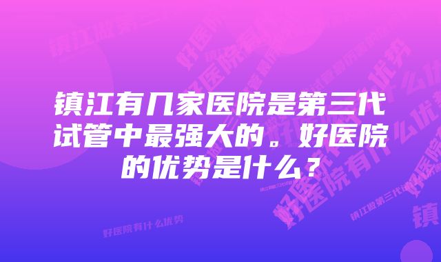 镇江有几家医院是第三代试管中最强大的。好医院的优势是什么?