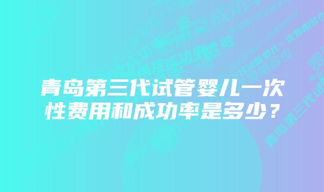 青岛第三代试管婴儿一次性费用和成功率是多少?