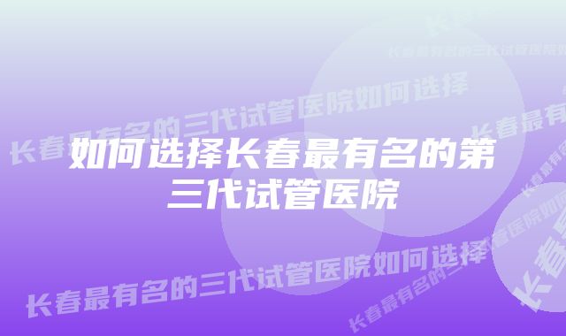 如何选择长春最有名的第三代试管医院