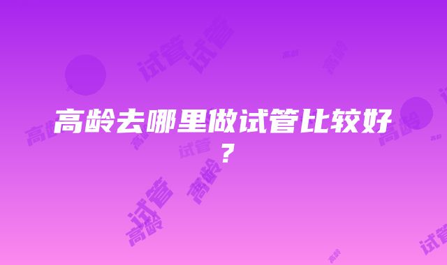 高龄去哪里做试管比较好？